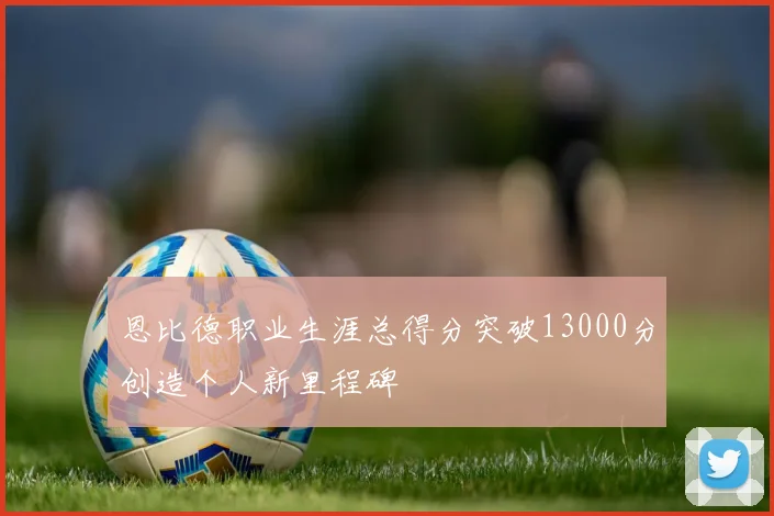 恩比德职业生涯总得分突破13000分创造个人新里程碑