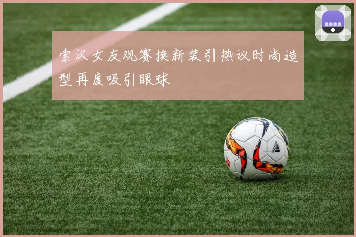 索汉女友观赛换新装引热议时尚造型再度吸引眼球