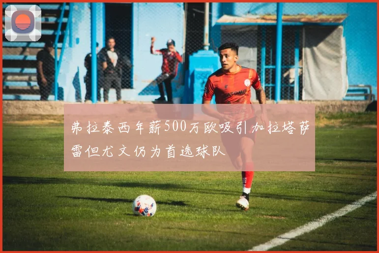 弗拉泰西年薪500万欧吸引加拉塔萨雷但尤文仍为首选球队