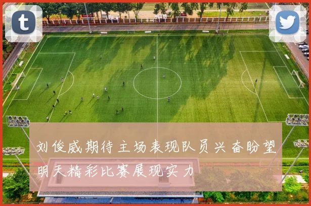 刘俊威期待主场表现队员兴奋盼望明天精彩比赛展现实力