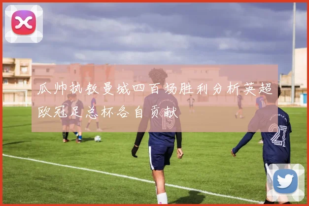 瓜帅执教曼城四百场胜利分析英超欧冠足总杯各自贡献