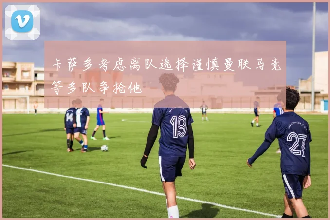卡萨多考虑离队选择谨慎曼联马竞等多队争抢他