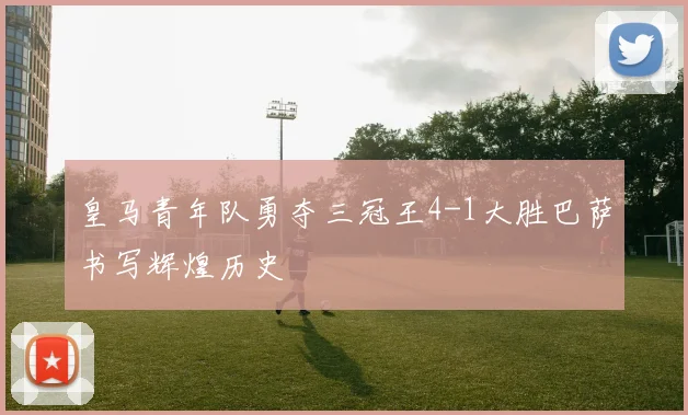 皇马青年队勇夺三冠王4-1大胜巴萨书写辉煌历史