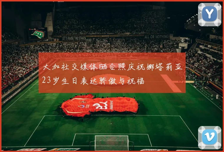 大加社交媒体晒合照庆祝娜塔莉亚23岁生日表达骄傲与祝福