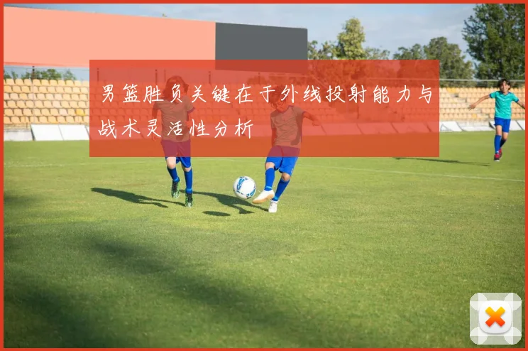 男篮胜负关键在于外线投射能力与战术灵活性分析