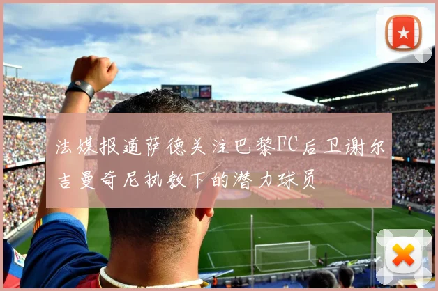 法媒报道萨德关注巴黎FC后卫谢尔吉曼奇尼执教下的潜力球员