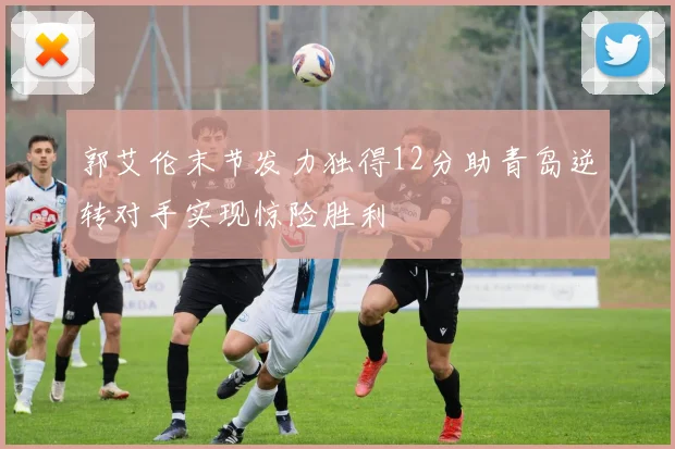 郭艾伦末节发力独得12分助青岛逆转对手实现惊险胜利