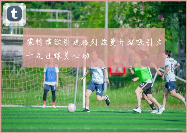 蒙特雷欲引进格列兹曼计划吸引力十足让球员心动