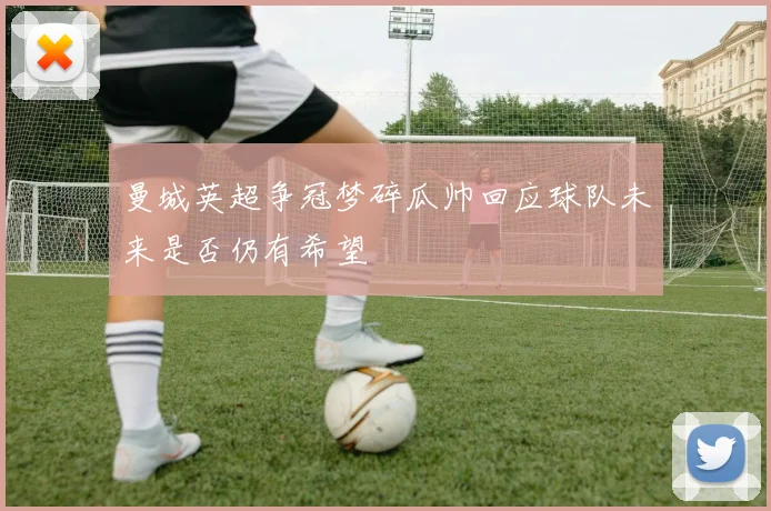 曼城英超争冠梦碎瓜帅回应球队未来是否仍有希望