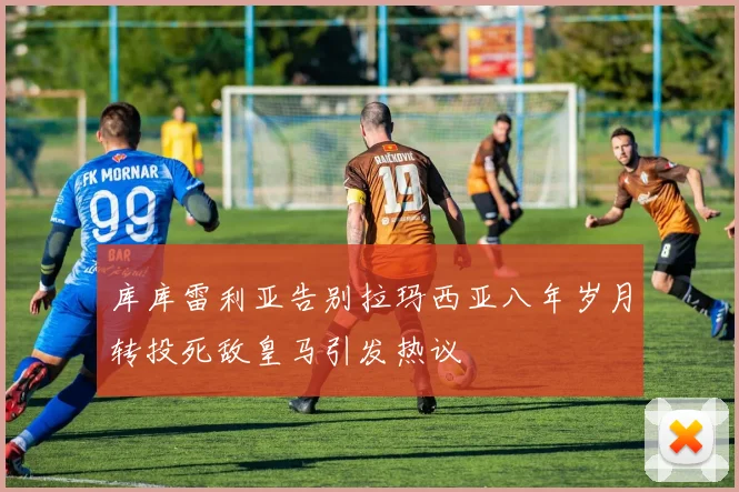 库库雷利亚告别拉玛西亚八年岁月转投死敌皇马引发热议