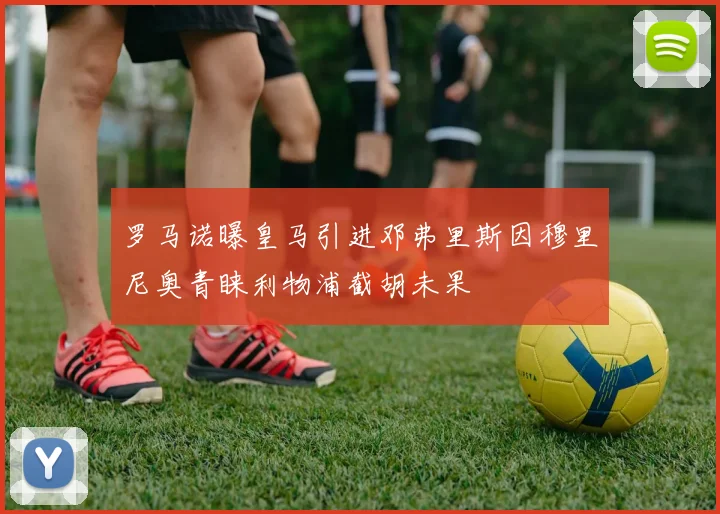 罗马诺曝皇马引进邓弗里斯因穆里尼奥青睐利物浦截胡未果