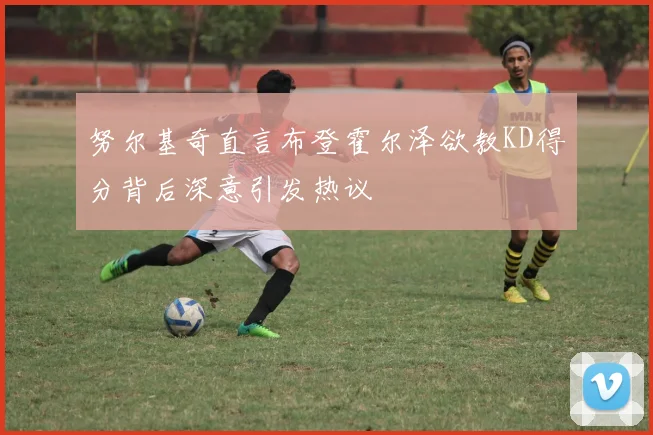 努尔基奇直言布登霍尔泽欲教KD得分背后深意引发热议