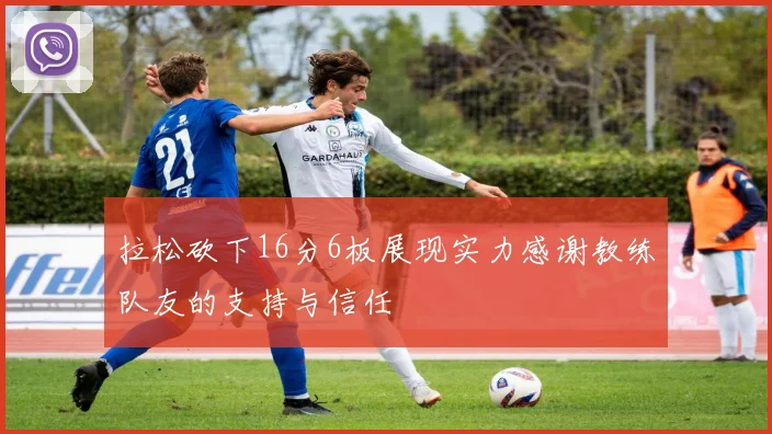 拉松砍下16分6板展现实力感谢教练队友的支持与信任
