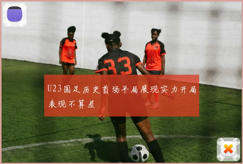 U23国足历史首场平局展现实力开局表现不算差