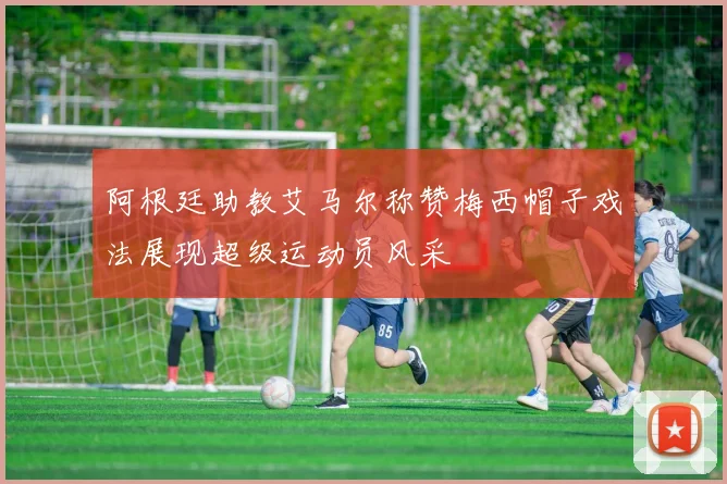 阿根廷助教艾马尔称赞梅西帽子戏法展现超级运动员风采