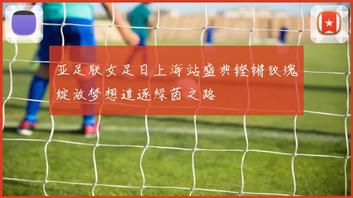 亚足联女足日上海站盛典铿锵玫瑰绽放梦想追逐绿茵之路