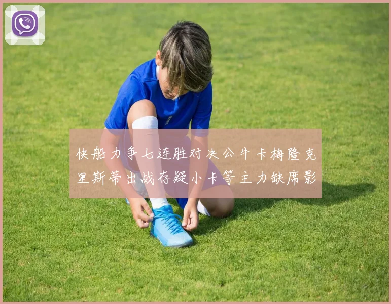 快船力争七连胜对决公牛卡梅隆克里斯蒂出战存疑小卡等主力缺席影响比赛走势