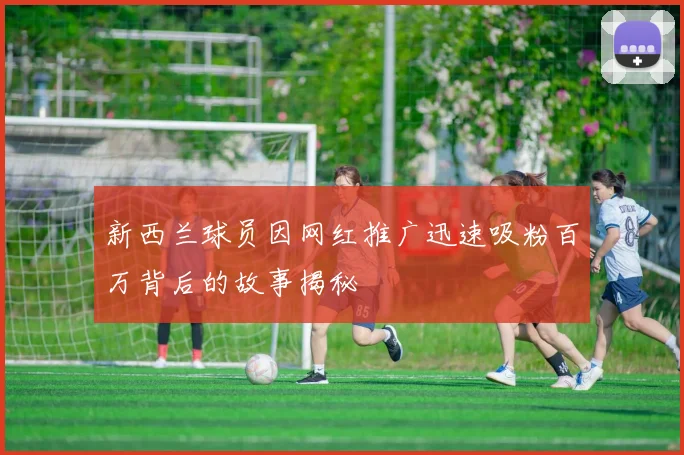新西兰球员因网红推广迅速吸粉百万背后的故事揭秘